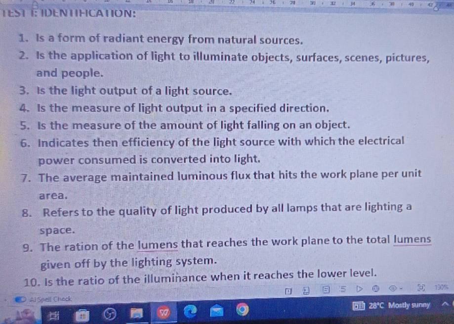 a 24 x 21 30 . X2 36 31 41 42 

TEST T: IDENTIFCATION: 
1. Is a form of radiant energy from natural sources. 
2. Is the application of light to illuminate objects, surfaces, scenes, pictures, 
and people. 
3. Is the light output of a light source. 
4. Is the measure of light output in a specified direction. 
5. Is the measure of the amount of light falling on an object. 
6. Indicates then efficiency of the light source with which the electrical 
power consumed is converted into light. 
7. The average maintained luminous flux that hits the work plane per unit 
area. 
8. Refers to the quality of light produced by all lamps that are lighting a 
space. 
9. The ration of the lumens that reaches the work plane to the total lumens 
given off by the lighting system. 
10. Is the ratio of the illuminance when it reaches the lower level.
150%
Aj Spell Check 
ill 28°C Mostly surny