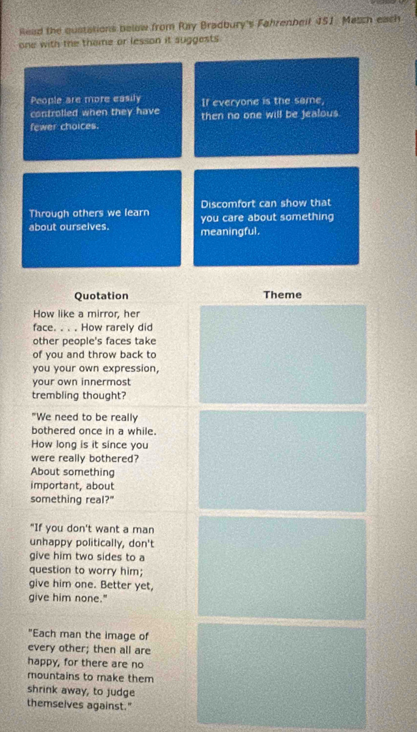 Read the qustations below from Ray Bradbury's Fahrenbeit 451. Match each 
one with the theme or lesson it suggests . 
People are more easily 
If everyone is the same, 
controlled when they have then no one will be jealous 
fewer choices. 
Discomfort can show that 
Through others we learn you care about something 
about ourselves. 
meaningful. 
Quotation Theme 
How like a mirror, her 
face. . . . How rarely did 
other people's faces take 
of you and throw back to 
you your own expression, 
your own innermost 
trembling thought? 
"We need to be really 
bothered once in a while. 
How long is it since you 
were really bothered? 
About something 
important, about 
something real?" 
"If you don't want a man 
unhappy politically, don't 
give him two sides to a 
question to worry him; 
give him one. Better yet, 
give him none." 
"Each man the image of 
every other; then all are 
happy, for there are no 
mountains to make them 
shrink away, to judge 
themselves against."