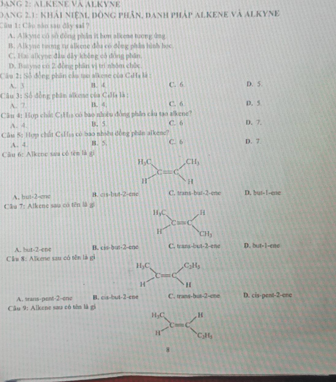 DANG 2: ALKENE VA ALKYNE
Dạng 2.1: khải niệm, đòng phân, danh pháp alkene và alkyne
Câu 1: Cầu năm sau đây sai ?
A. Alkyne có số dông phần it hơn alkene tướng ủng
B. Alkyae tương tư alkene đều có động phần hình học
C. Hai alkyne đầu đây không có đồng phân.
D. Butyne có 2 đồng phần vị trí nhôm chức.
Câu 2: Số đồng phân cầu tạo alkene của C4Hị là :
A. 3 B. 4 C. 6 D. 5.
Câu 3: Số đồng phân alkene của C4Hạ là :
A.: 7. B. 4、 C. 6 D. 5
Câu 4: Hợp chất CịH a có bao nhiều đồng phần cầu tạo alkene?
A. 4. B、5 C. 6
D. 7.
Cầu 5: Hợp chất C4Hịa có báo nhiều đồng phân alkene?
C. 6
A. 4. B. 5. D. 7
Câu 6: Alkene sau có tên là gi
A. but-2-cnc B. cis-but-2- ene C. trans-but-2-ene D. yL t-1-ene
Câu T : Alkene sau có tên là gi
B. cis-bus-2-coc
A. but-2-ene D. but=1-anc
Cầu 8: Alkene sau có tên là vector s
A. trans-pent-2-ene B. cis-but-2 --cne C. trans-but-2-ene D. cis-pent-2- ene
Câu 9: Alkene sau có tên là gi
8