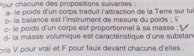 Pour chacune des propositions suivantes : 
a- le poids d’un corps traduit l’attraction de la Terre sur lui 
b- la balance est l'instrument de mesure du poids ; 
c- le poids d'un corps est proportionnel à sa masse ; 
d- la masse volumique est caractéristique d'une substan 
cris V pour vrai et F pour faux devant chacune d'elles .