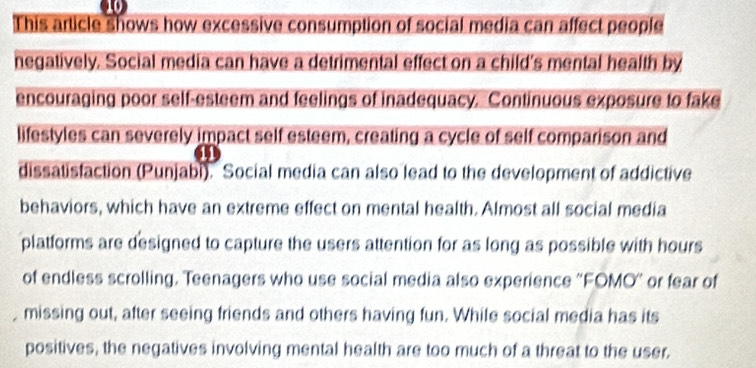 This article shows how excessive consumption of social media can affect people 
negatively. Social media can have a detrimental effect on a child's mental health by 
encouraging poor self-esteem and feelings of inadequacy. Continuous exposure to fake 
lifestyles can severely impact self esteem, creating a cycle of self comparison and 
dissatisfaction (Punjabl). Social media can also lead to the development of addictive 
behaviors, which have an extreme effect on mental health. Almost all social media 
platforms are designed to capture the users attention for as long as possible with hours 
of endless scrolling. Teenagers who use social media also experience ''FOMO' or fear of 
, missing out, after seeing friends and others having fun. While social media has its 
positives, the negatives involving mental health are too much of a threat to the user.