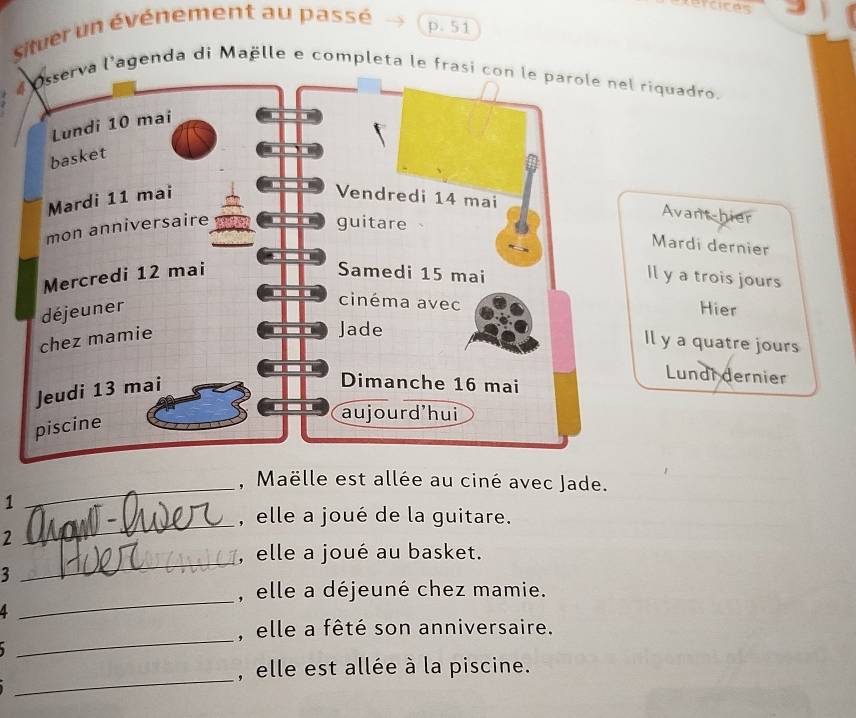 tercices 
sitver un événement au passé 
p. 51 
# Osserva l'agenda di Maëlle e completa le frasi con le parole nel riquadro. 
Avant-hier 
Mardi dernier 
y a trois jours 
Hier 
y a quatre jours 
Lundi dernier 
_, Maëlle est allée au ciné avec Jade. 
1 
_ 
, elle a joué de la guitare. 
2 
_ 
, elle a joué au basket. 
3 
, elle a déjeuné chez mamie. 
4 
_ 
_ 
, elle a fêté son anniversaire. 

_ 
, elle est allée à la piscine.