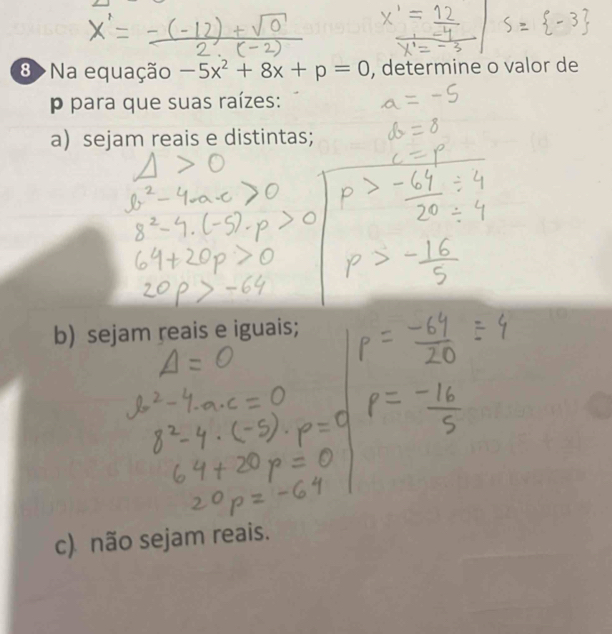 8 >Na equação -5x^2+8x+p=0 , determine o valor de 
p para que suas raízes: 
a) sejam reais e distintas; 
b) sejam reais e iguais; 
c) não sejam reais.