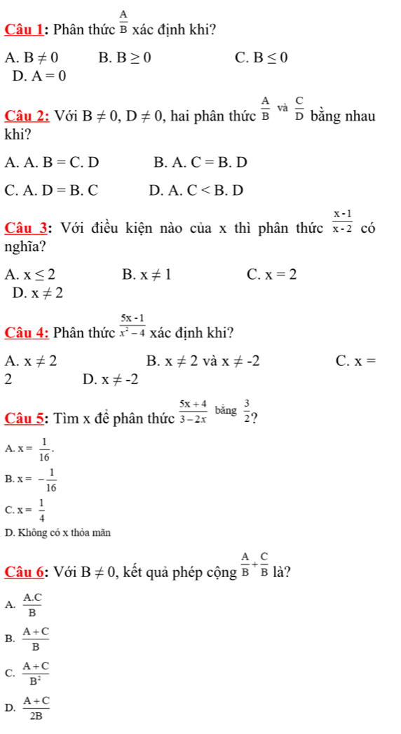 Phân thức  A/B  xác định khi?
A. B!= 0 B. B≥ 0 C. B≤ 0
D. A=0
Câu 2: Với B!= 0, D!= 0 , hai phân thức frac AB^(và frac C)D bằng nhau
khi?
A. A. B=C.D B. A. C=B.D
C. A. D=B.C D. A. C
Câu 3: Với điều kiện nào của x thì phân thức  (x-1)/x-2  có
nghĩa?
A. x≤ 2 B. x!= 1 C. x=2
D. x!= 2
Câu 4: Phân thức  (5x-1)/x^2-4 x c định khi?
A. x!= 2 B. x!= 2 và x!= -2 C. x=
2 D. x!= -2
Câu 5: Tìm x đề phân thức  (5x+4)/3-2x  bǎng  3/2  ?
A. x= 1/16 .
B. x=- 1/16 
C. x= 1/4 
D. Không có x thỏa mãn
Câu 6: Với B!= 0 , kết quả phép cộng  A/B + C/B  là?
A.  (A.C)/B 
B.  (A+C)/B 
C.  (A+C)/B^2 
D.  (A+C)/2B 