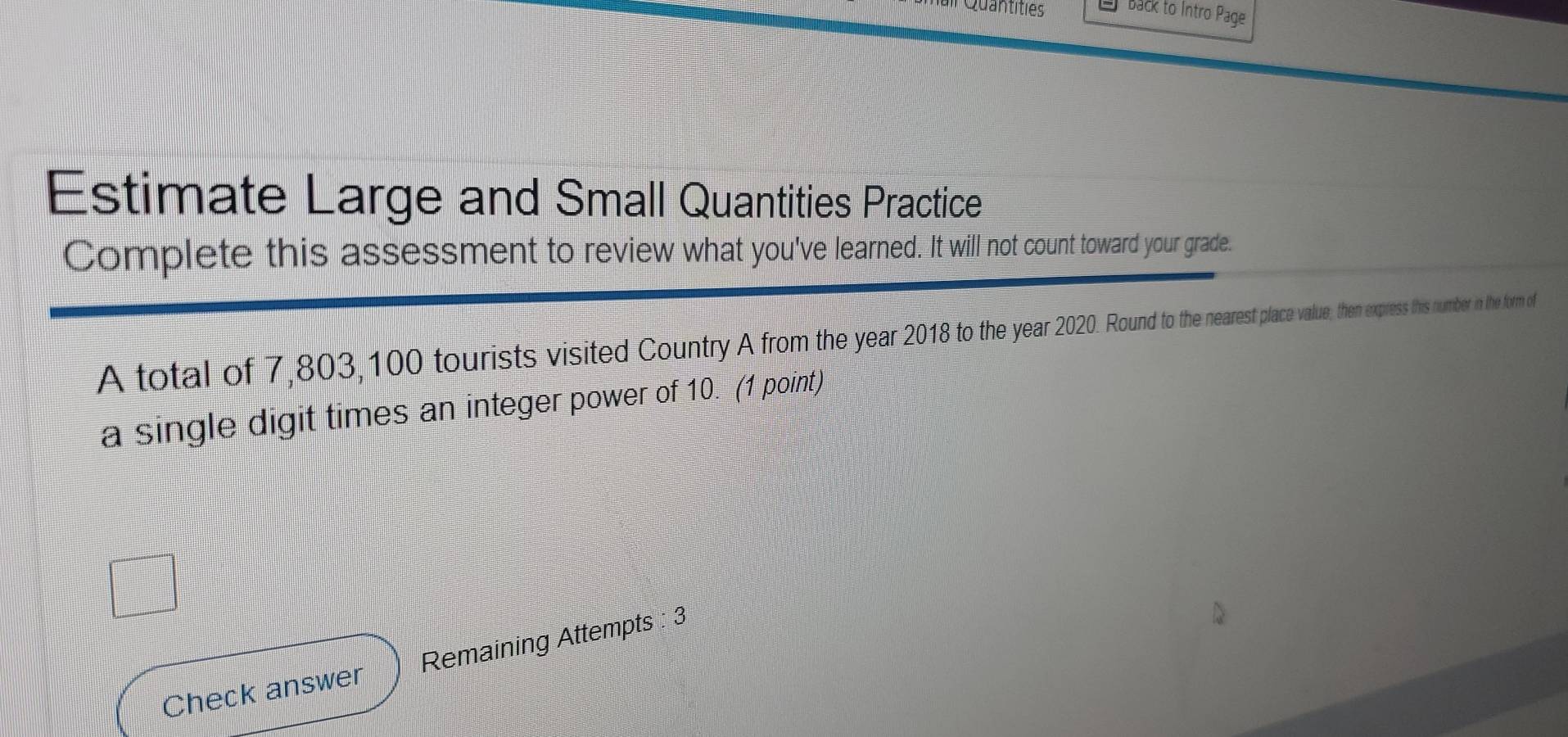 Back to Intro Page 
Estimate Large and Small Quantities Practice 
Complete this assessment to review what you've learned. It will not count toward your grade. 
A total of 7,803, 100 tourists visited Country A from the year 2018 e 2 pace value, then express this number in the form of 
a single digit times an integer power of 10. (1 point) 
Check answer Remaining Attempts : 3