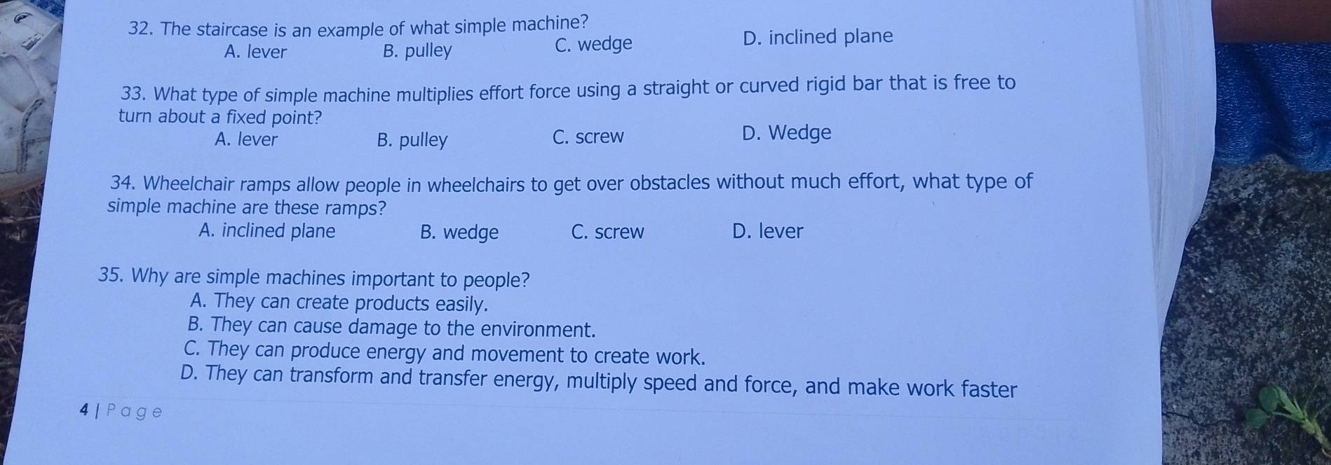 The staircase is an example of what simple machine?
A. lever B. pulley C. wedge D. inclined plane
33. What type of simple machine multiplies effort force using a straight or curved rigid bar that is free to
turn about a fixed point?
A. lever B. pulley C. screw D. Wedge
34. Wheelchair ramps allow people in wheelchairs to get over obstacles without much effort, what type of
simple machine are these ramps?
A. inclined plane B. wedge C. screw D. lever
35. Why are simple machines important to people?
A. They can create products easily.
B. They can cause damage to the environment.
C. They can produce energy and movement to create work.
D. They can transform and transfer energy, multiply speed and force, and make work faster
4 | Page