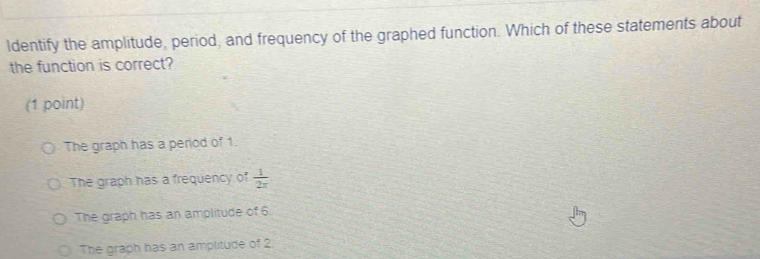 Identify the amplitude, period, and frequency of the graphed function. Which of these statements about
the function is correct?
(1 point)
The graph has a period of 1.
The graph has a frequency of  1/2x 
The graph has an amplitude of 6
The graph has an amplitude of 2