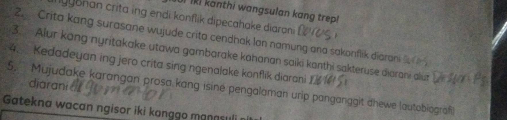 UI lki kanthi wangsulan kang trep! 
gyonan crita ing endi konflik dipecahake diarani 
2 Crita kang surasane wujude crita cendhak lan namung ana sakonflik diarani 
3. Alur kang nyritakake utawa gambarake kahanan saiki kanthi sakteruse diarani alur 
4. Kedadeyan ing jero crita sing ngenalake konflik diarani 
dijarani 
5. Mujudake karangan prosa kang isine pengalaman urip panganggit dhewe (autobiograf 
Gatekna wacan ngisor iki kanggo manasuli