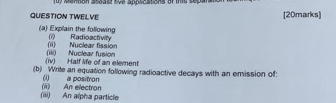 (6) Mention atleast five applications of this separatic 
QUESTION TWELVE [20marks] 
(a) Explain the following 
(i) Radioactivity 
(ii) Nuclear fission 
(iii) Nuclear fusion 
(iv) Half life of an element 
(b) Write an equation following radioactive decays with an emission of: 
(i) a positron 
(ii) An electron 
(iii) An alpha particle