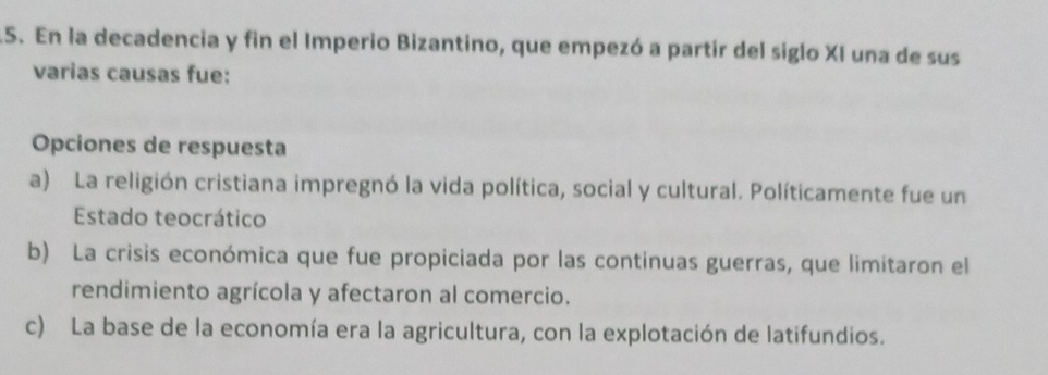 En la decadencia y fin el Imperio Bizantino, que empezó a partir del siglo XI una de sus
varias causas fue:
Opciones de respuesta
a) La religión cristiana impregnó la vida política, social y cultural. Políticamente fue un
Estado teocrático
b) La crisis económica que fue propiciada por las continuas guerras, que limitaron el
rendimiento agrícola y afectaron al comercio.
c) La base de la economía era la agricultura, con la explotación de latifundios.