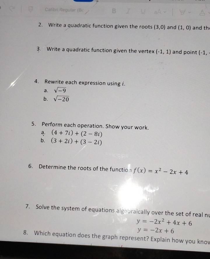 Calibri Regular (Bc 
2. Write a quadratic function given the roots (3,0) and (1,0) and th 
3. Write a quadratic function given the vertex (-1,1) and point (-1, 
4. Rewrite each expression using i. 
a. sqrt(-9)
b. sqrt(-20)
5. Perform each operation. Show your work. 
a. (4+7i)+(2-8i)
b. (3+2i)+(3-2i)
6. Determine the roots of the function f(x)=x^2-2x+4
7. Solve the system of equations algebraically over the set of real nu
y=-2x^2+4x+6
y=-2x+6
8. Which equation does the graph represent? Explain how you knov