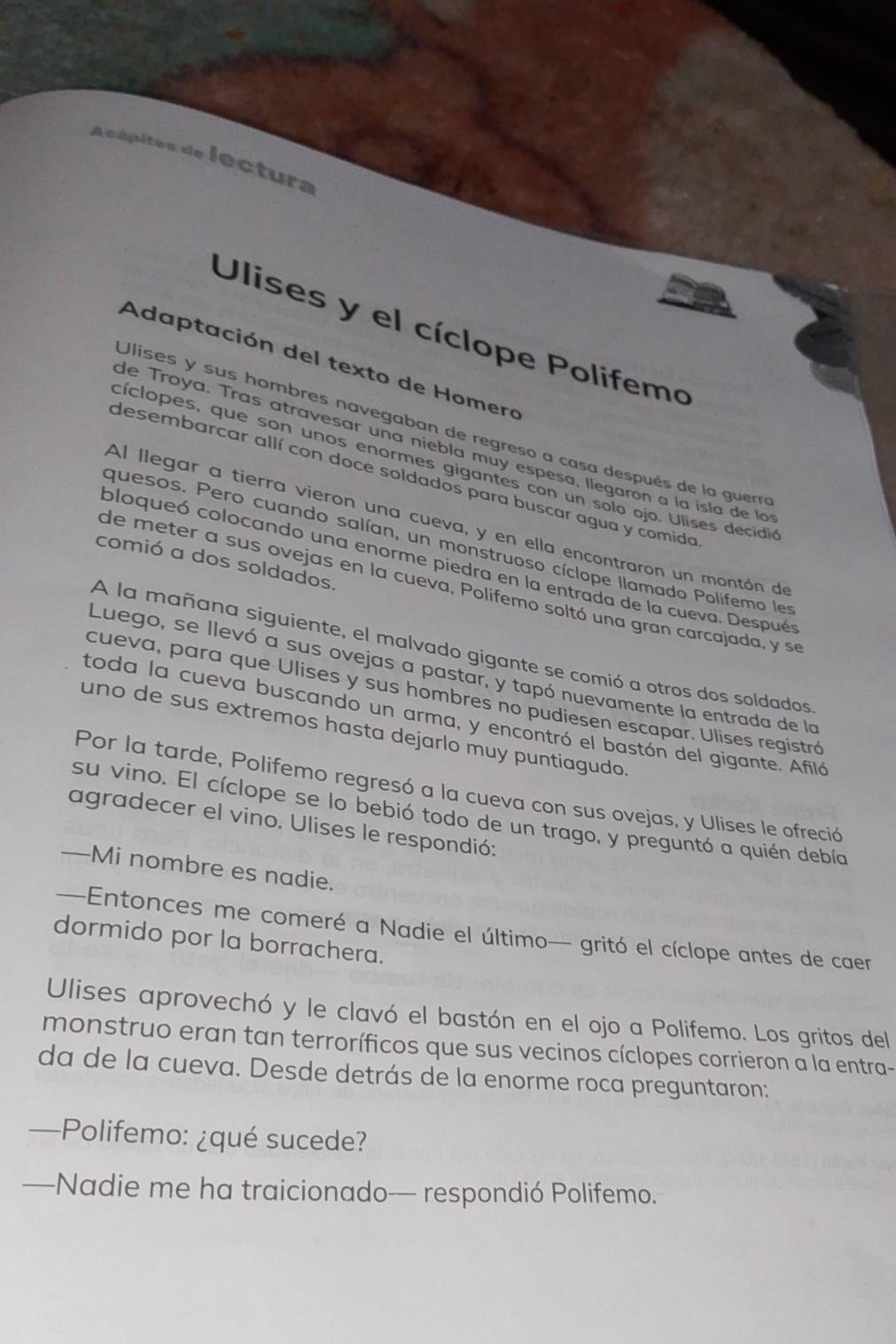 Acápites de lectura
Ulises y el cíclope Polifemo
Adaptación del texto de Homero
Ulises y sus hombres navegaban de regreso a casa después de la guer
de Troya. Tras atravesar una niebla muy espesa, llegaron a la isla de lo
cíclopes, que son unos enormes gigantes con un solo ojo. Ulíses decidi
desembarcar allí con doce soldados para buscar agua y comida
Al llegar a tierra vieron una cueva, y en ella encontraron un montón de
quesos. Pero cuando salían, un monstruoso cíclope llamado Polifemo les
comió a dos soldados.
ploqueó colocando una enorme piedra en la entrada de la cueva. Después
de meter a sus ovejas en la cueva, Polifemo soltó una gran carcajada, y se
A la mañana siguiente, el malvado gigante se comió a otros dos soldados
Luego, se llevó a sus ovejas a pastar, y tapó nuevamente la entrada de la
cueva, para que Ulises y sus hombres no pudiesen escapar. Ulises registró
toda la cueva buscando un arma, y encontró el bastón del gigante. Afiló
uno de sus extremos hasta dejarlo muy puntiagudo.
Por la tarde, Polifemo regresó a la cueva con sus ovejas, y Ulises le ofreció
su vino. El cíclope se lo bebió todo de un trago, y preguntó a quién debía
agradecer el vino. Ulises le respondió:
—Mi nombre es nadie.
—Entonces me comeré a Nadie el último— gritó el cíclope antes de caer
dormido por la borrachera.
Ulises aprovechó y le clavó el bastón en el ojo a Polifemo. Los gritos del
monstruo eran tan terroríficos que sus vecinos cíclopes corrieron a la entra-
da de la cueva. Desde detrás de la enorme roca preguntaron:
—Polifemo: ¿qué sucede?
—Nadie me ha traicionado— respondió Polifemo.