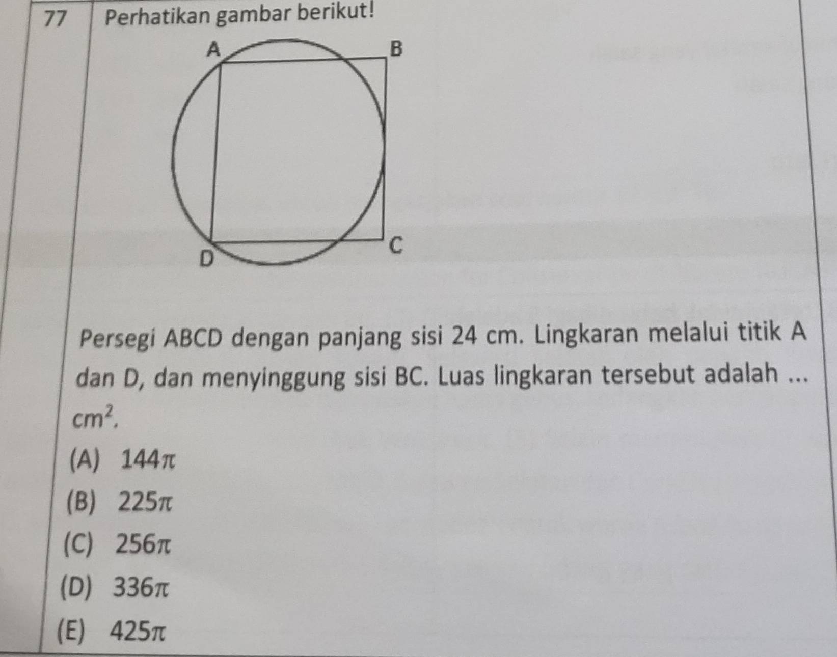 Perhatikan gambar berikut!
Persegi ABCD dengan panjang sisi 24 cm. Lingkaran melalui titik A
dan D, dan menyinggung sisi BC. Luas lingkaran tersebut adalah ...
cm^2,
(A) 144π
(B) 225π
(C) 256π
(D) 336π
(E) 425π