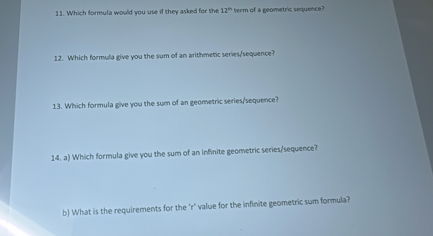 Which formula would you use if they asked for the 12^(th) term of a geometric sequence? 
12. Which formula give you the sum of an arithmetic series/sequence? 
13. Which formula give you the sum of an geometric series/sequence? 
14. a) Which formula give you the sum of an infinite geometric series/sequence? 
b) What is the requirements for the ‘r’ value for the infinite geometric sum formula?