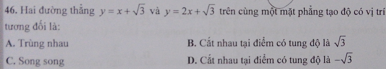 Hai đường thăng y=x+sqrt(3) và y=2x+sqrt(3) trên cùng một mặt phẳng tạo độ có vị trí
tương đối là:
A. Trùng nhau B. Cắt nhau tại điểm có tung độ là sqrt(3)
C. Song song D. Cắt nhau tại điểm có tung độ là -sqrt(3)