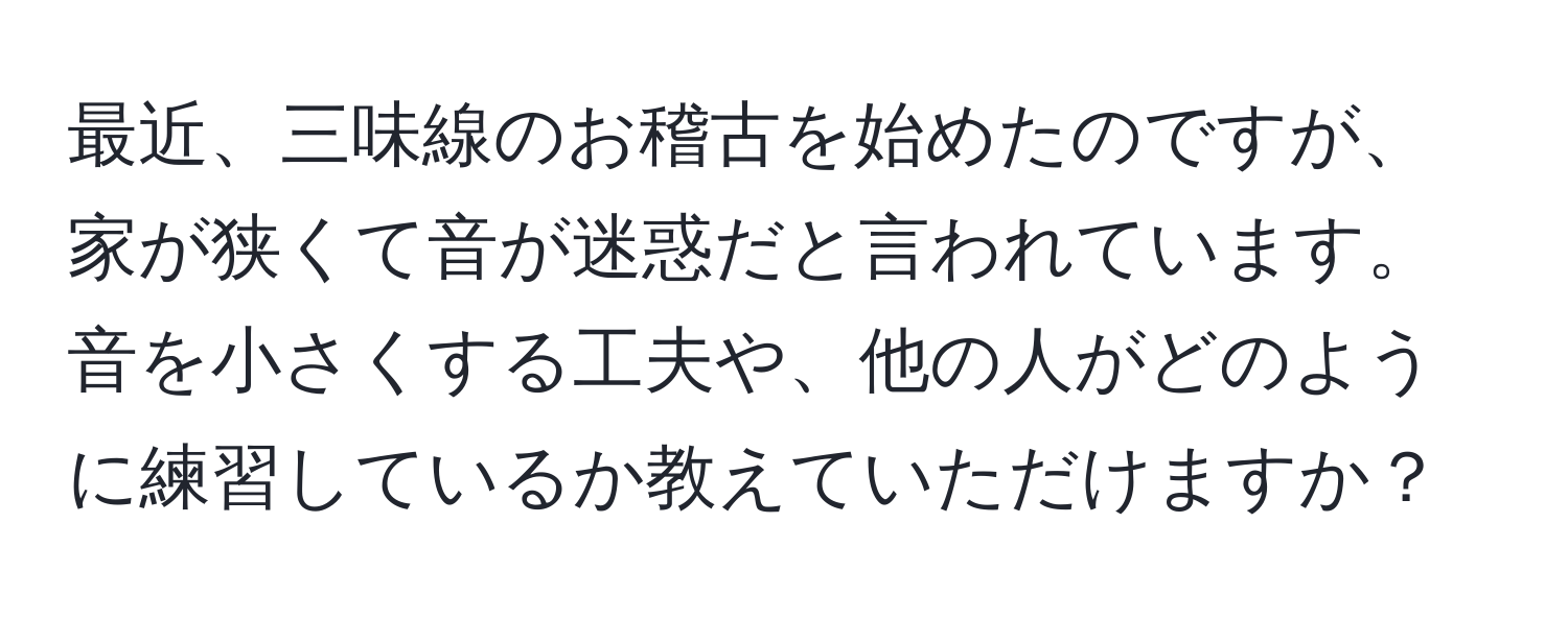 最近、三味線のお稽古を始めたのですが、家が狭くて音が迷惑だと言われています。音を小さくする工夫や、他の人がどのように練習しているか教えていただけますか？