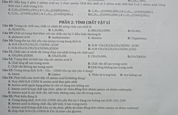 D. _nH_2n+1NO_4,
Câu 47: Hỗn hợp X gồm 2 amino acid no, 1 chức amine. Chất thứ nhất có 2 nhóm acid, chất thứ 2 có 1 nhóm acid. Công
thức của 2 chất trong X là
A. C_nH_2n(COOH)_2(NH_2) C_mH_2m(COOH)(NH_2) B. C_nH_2n+2(COOH)_2(NH_2) C_nH_2n+2(COOH)(NH_2).
C. C_nH_2n-1(COOH)_2(NH_2) & C_mH_2m-2(COOH)(NH_2) D. C_nH_2n-1(COOH)_2(NH_2) (NH_2) C_nH_2n(COOH)(NH_2)
Phần 2: tính chất vật lí
Câu 48: Trong các chất sau, chất có nhiệt độ nóng chảy cao nhất là
A. HCOOCH₁. B. C_2H_5NH_2. C. NH_2CH_2COOH. D. CH_3NH_2.
Câu 49: Chất có trạng thái khác với các chất còn lại ở điều kiện thường là
A. glutamic acid B. methylamine C. Alanine. D, Tripalmitin.
*  Câu 50: Dạng tồn tại chủ yếu của lysine trong dung dịch là
A. H_2N-CH_2CH_2CH_2CH_2CH(NH_3· )COO B. H_3N^+-CH_2CH_2CH_2CH_2 H(NH_3· )COO-
C. H_2N-CH_2CH_2CH_2CH_2CH(NH_2)COOH D. H_3N^+( CH₂CH₂CH₂CH₂CH (NH_2) 1 C 00 -
Câu 51: Chất nào có nhiệt độ nóng chảy cao nhất trong các chất sau?
A. CH_2(NH_2) COOH. B. CH_3CH_2OH. C. CH_3CH_2NH_2 D.CH₁COOCH₃
Câu 52: Trạng thái và tính tan của các amino acid là
A. Chất lỏng dễ tan trong nước B. Chất rần dễ tan trong nước
C. Chất rần không tan trong nước D.Chất lỏng không tan trong nước
Câu 53: Trong dung dịch H_2N-CH_2-COOH tồn tại chủ yếu ở dạng?
A. Anion B. Cation C. Phân tử trung hòa D. Ion lưỡng cực
Câu 54: Phát biểu nào dưới dây về amino acid là không đúng?
A. Hợp chất H_2N -COOH là amino acid đơn giản nhất
B. Amino acid ngoài dạng phân tử còn có dạng ion lưỡng cực
C. Amino acid là hợp chất tạp chức, phân tử chứa đồng thời nhóm amino và nhóm carboxylic.
D. Amino acid là các chất rần, kết tinh, không màu, tan tốt trong nước.
Câu 55: Phát biểu đúng là
A. Trong dung dịch, H_2N-CH_2 2-COOH chủ yếu tồn tại ở dạng ion lưỡng cực H_3N^+-CH_2-COO
B. Amino acid là những chất rần, kết tinh, ít tan trong nước.
C. Amino acid là hợp chất hữu cơ đa chức, phân tử chứa đồng thời nhóm amino và nhóm carboxyl.
D. Hợp chất H_2N-CH_2-COOH_3N-CH_3 là ester của glycine.