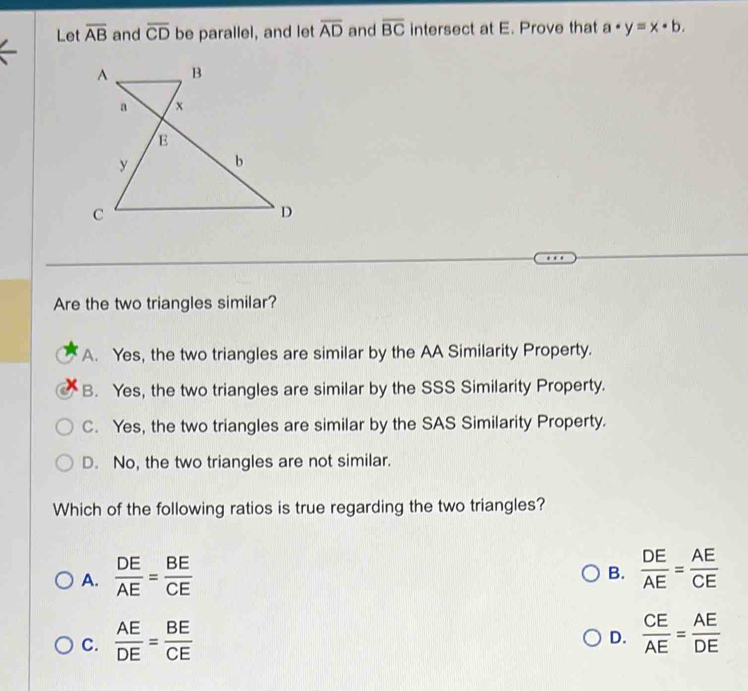 Let overline AB and overline CD be parallel, and let overline AD and overline BC intersect at E. Prove that a· y=x· b. 
Are the two triangles similar?
A. Yes, the two triangles are similar by the AA Similarity Property.
B. Yes, the two triangles are similar by the SSS Similarity Property.
C. Yes, the two triangles are similar by the SAS Similarity Property.
D. No, the two triangles are not similar.
Which of the following ratios is true regarding the two triangles?
A.  DE/AE = BE/CE 
B.  DE/AE = AE/CE 
C.  AE/DE = BE/CE   CE/AE = AE/DE 
D.