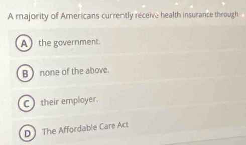 A majority of Americans currently receive health insurance through
A the government.
B none of the above.
C  their employer.
D The Affordable Care Act