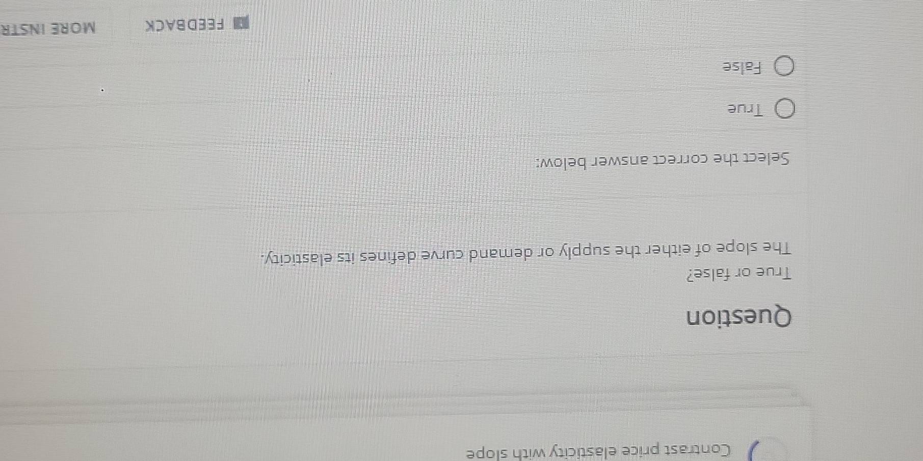 Contrast price elasticity with slope
Question
True or false?
The slope of either the supply or demand curve defines its elasticity.
Select the correct answer below:
True
False
FEEDBACK MORE INSTR