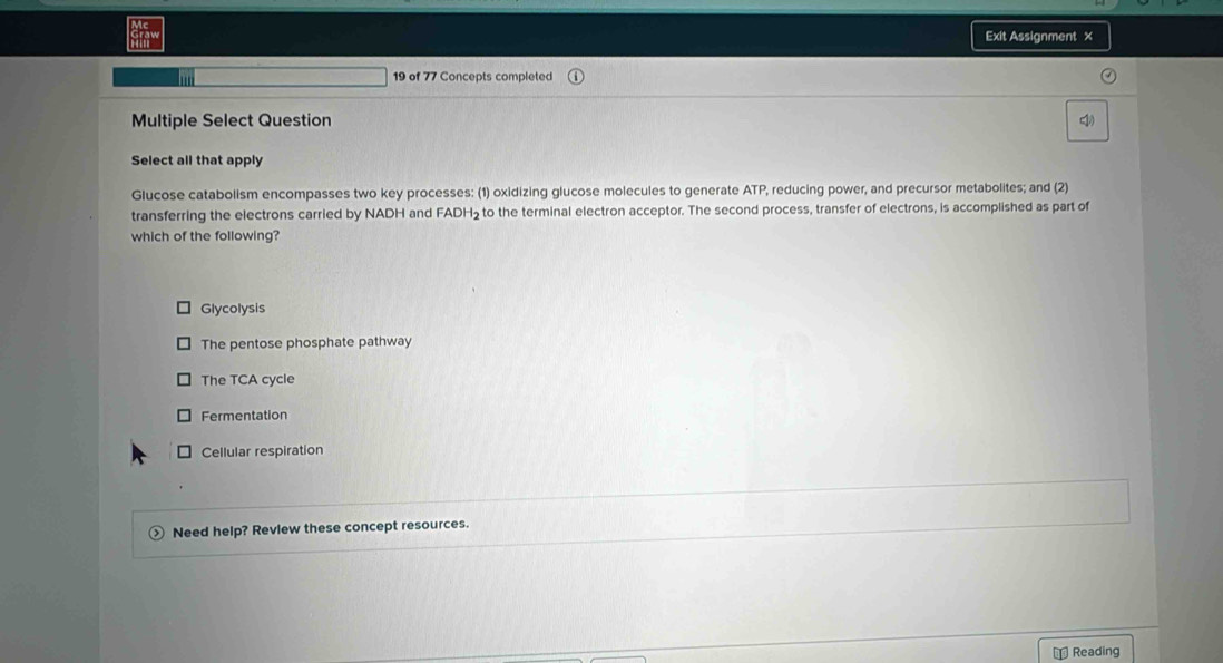 Exit Assignment x
19 of 77 Concepts completed
Multiple Select Question (1
Select all that apply
Glucose catabolism encompasses two key processes: (1) oxidizing glucose molecules to generate ATP, reducing power, and precursor metabolites; and (2)
transferring the electrons carried by NADH and FADH₂ to the terminal electron acceptor. The second process, transfer of electrons, is accomplished as part of
which of the following?
Glycolysis
The pentose phosphate pathway
The TCA cycle
Fermentation
Cellular respiration
Need help? Review these concept resources.
⊥ Reading