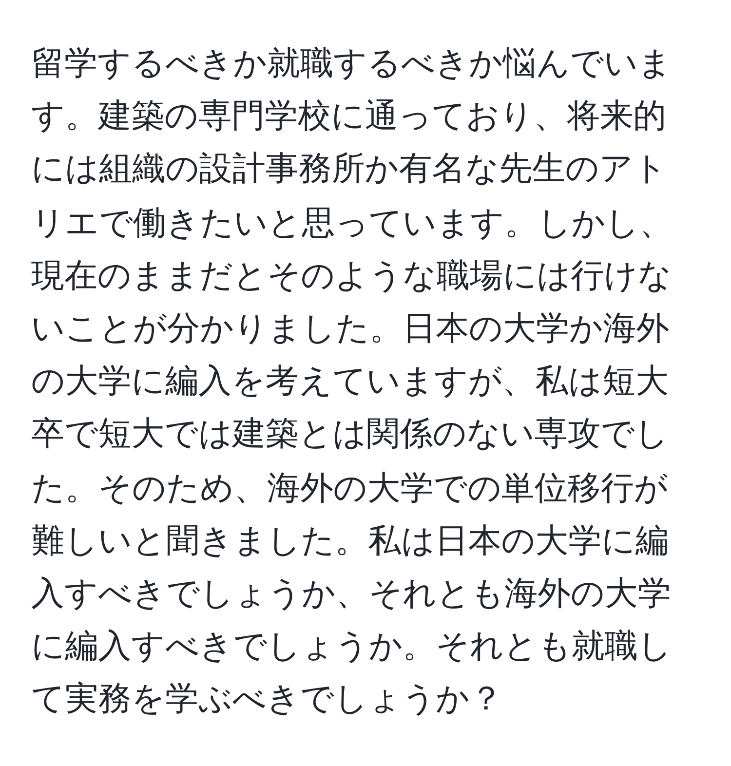 留学するべきか就職するべきか悩んでいます。建築の専門学校に通っており、将来的には組織の設計事務所か有名な先生のアトリエで働きたいと思っています。しかし、現在のままだとそのような職場には行けないことが分かりました。日本の大学か海外の大学に編入を考えていますが、私は短大卒で短大では建築とは関係のない専攻でした。そのため、海外の大学での単位移行が難しいと聞きました。私は日本の大学に編入すべきでしょうか、それとも海外の大学に編入すべきでしょうか。それとも就職して実務を学ぶべきでしょうか？