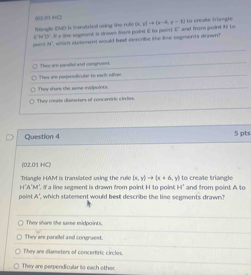 (0201 HC)
Triangle END is transtated using the rule (x,y)to (x-4,y-1) to create triangle
E'N'D'. I a line segment is drawn from point E to point E' and from point N to
point N ', which statement would best describe the line segments drawn?
They are parallel and congruent.
They are perpendicular to each other.
They share the same midpoints.
They create diameters of concentric circles.
Question 4
5 pts
(02.01 HC)
Triangle HAM is translated using the rule (x,y)to (x+6,y) to create triangle
H'A 'M'. If a line segment is drawn from point H to point H' and from point A to
point A ’, which statement would best describe the line segments drawn?
They share the same midpoints.
They are parallel and congruent.
They are diameters of concerttric circles.
They are perpendicular to each other.