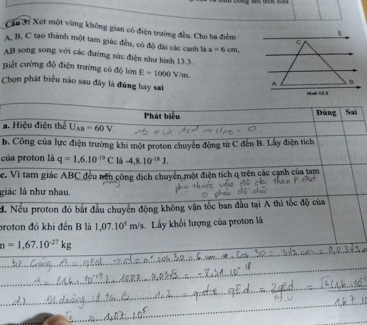 cong am trên nu 
Cầu 3: Xét một vùng không gian có điện trường đều. Cho ba điểm
A, B, C tạo thành một tam giác đều, có độ dài các cạnh là a=6cm, 
AB song song với các đường sức điện như hình 13.3.
Biết cường độ điện trường có độ lớn E=1000V/m. 
Chọn phát biểu nào sau đây là đúng hay sai
Phát biểu Đúng Sai
a. Hiệu điện thế U_AB=60V. 
b. Công của lực điện trường khi một proton chuyển động từ C đến B. Lấy điện tích
của proton là q=1,6.10^(-19)C là -4, 8.10^(-18)J.
c. Vì tam giác ABC đều nên công dịch chuyển một điện tích q trên các cạnh của tam
giác là như nhau.
đ. Nếu proton đó bắt đầu chuyển động không vận tốc ban đầu tại A thì tốc độ của
broton đó khi đến B là 1,07.10^5m/s. Lấy khối lượng của proton là
n=1,67.10^(-27)kg
_
_
_
_
_
_
_
_
_