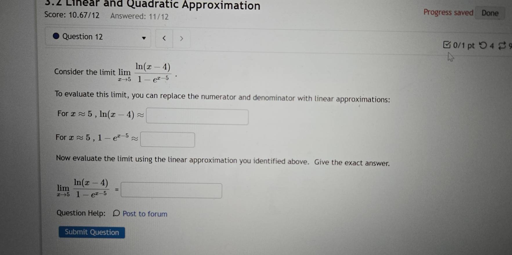 3.2 Linear and Quadratic Approximation Done 
Score: 10.67/12 Answered: 11/12 
Progress saved 
Question 12 
> 
0/1 pt つ 4 % 
Consider the limit limlimits _xto 5 (ln (x-4))/1-e^(x-5) . 
To evaluate this limit, you can replace the numerator and denominator with linear approximations: 
For xapprox 5, ln (x-4)approx
10, 
For xapprox 5, 1-e^(x-5)approx
Now evaluate the limit using the linear approximation you identified above. Give the exact answer.
limlimits _xto 5 (ln (x-4))/1-e^(x-5) =
1000* 1/2/800000000
Question Help: D Post to forum 
Submit Question