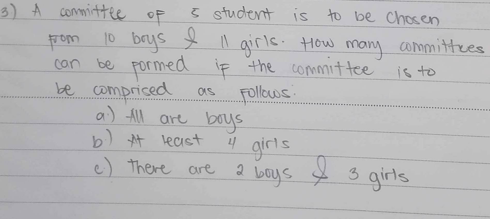 A commiftee of s student is to be chosen
from 10 boys ll girls. How many committces
can be pormed if the committee is to
be comprised as Follows
a) All are boys
b) x least 4 girls
() there are a boys 3 girls