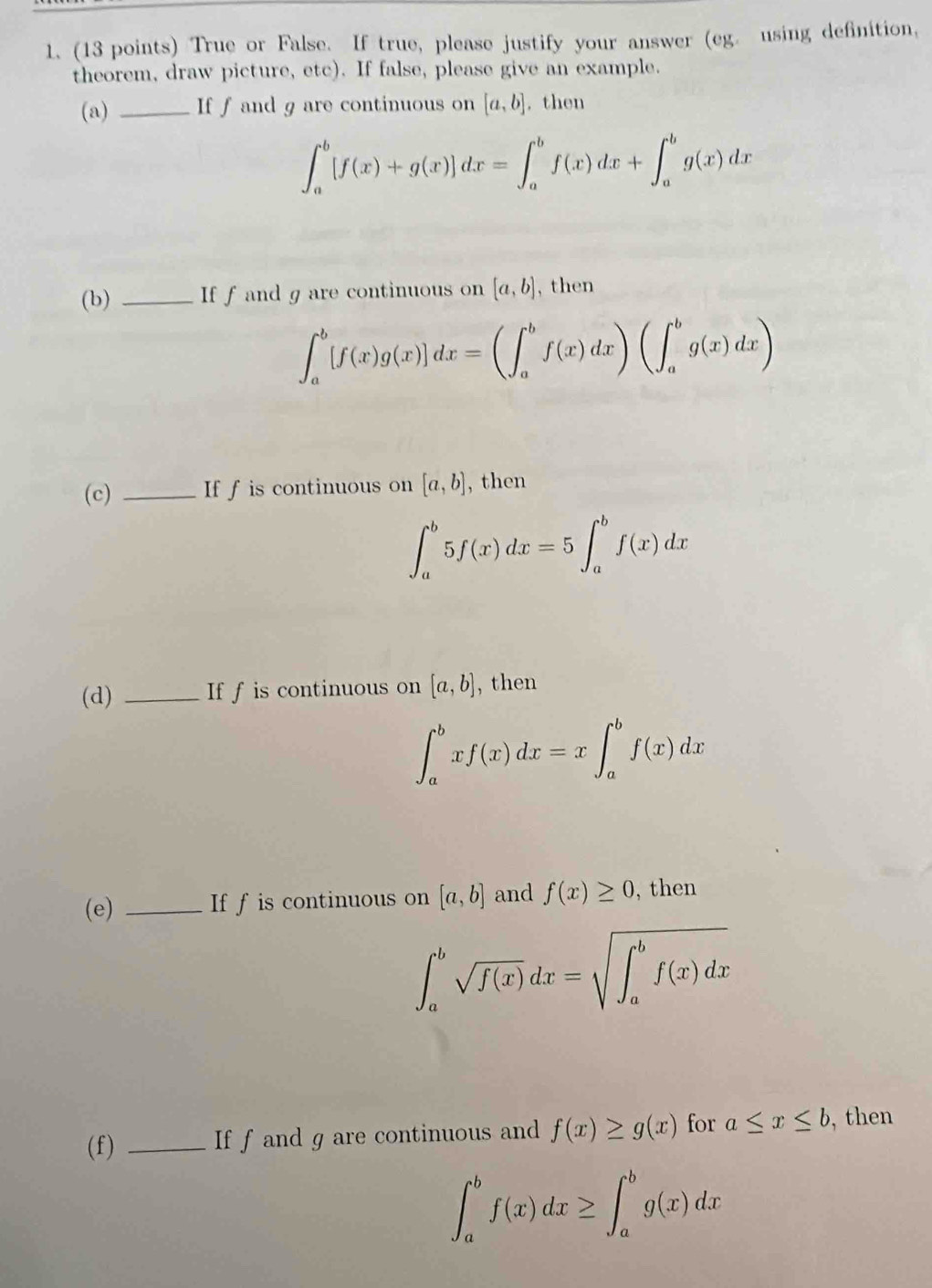 True or False. If true, please justify your answer (eg. using definition, 
theorem, draw picture, etc). If false, please give an example. 
(a) _If f and g are continuous on [a,b]. then
∈t _a^(b[f(x)+g(x)]dx=∈t _a^bf(x)dx+∈t _a^bg(x)dx
(b) _If f and g are continuous on [a,b] , then
∈t _a^b[f(x)g(x)]dx=(∈t _a^bf(x)dx)(∈t _a^bg(x)dx)
(c) _If f is continuous on [a,b] , then
∈t _a^b5f(x)dx=5∈t _a^bf(x)dx
(d) _If f is continuous on [a,b] , then
∈t _a^bxf(x)dx=x∈t _a^bf(x)dx
(e) _If f is continuous on [a,b] and f(x)≥ 0 , then
∈t _a^bsqrt(f(x))dx=sqrt (∈t _a)^bf(x)dx)
(f) _If f and g are continuous and f(x)≥ g(x) for a≤ x≤ b then
∈t _a^bf(x)dx≥ ∈t _a^bg(x)dx