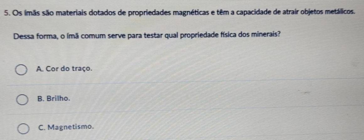 Os ímãs são materiais dotados de propriedades magnéticas e têm a capacidade de atrair objetos metálicos.
Dessa forma, o ímã comum serve para testar qual propriedade física dos minerais?
A. Cor do traço.
B. Brilho.
C. Magnetismo.