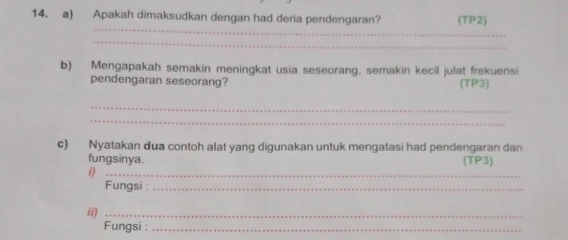 Apakah dimaksudkan dengan had deria pendengaran? (TP2) 
_ 
_ 
b) Mengapakah semakin meningkat usia seseorang, semakin kecil julat frekuensi 
pendengaran seseorang? (TP3) 
_ 
_ 
c) Nyatakan dua contoh alat yang digunakan untuk mengatasi had pendengaran dan 
fungsinya. (TP3) 
i)_ 
Fungsi :_ 
ii)_ 
Fungsi :_