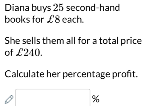 Diana buys 25 second-hand 
books for £8 each. 
She sells them all for a total price 
of £240. 
Calculate her percentage proft.
□ %