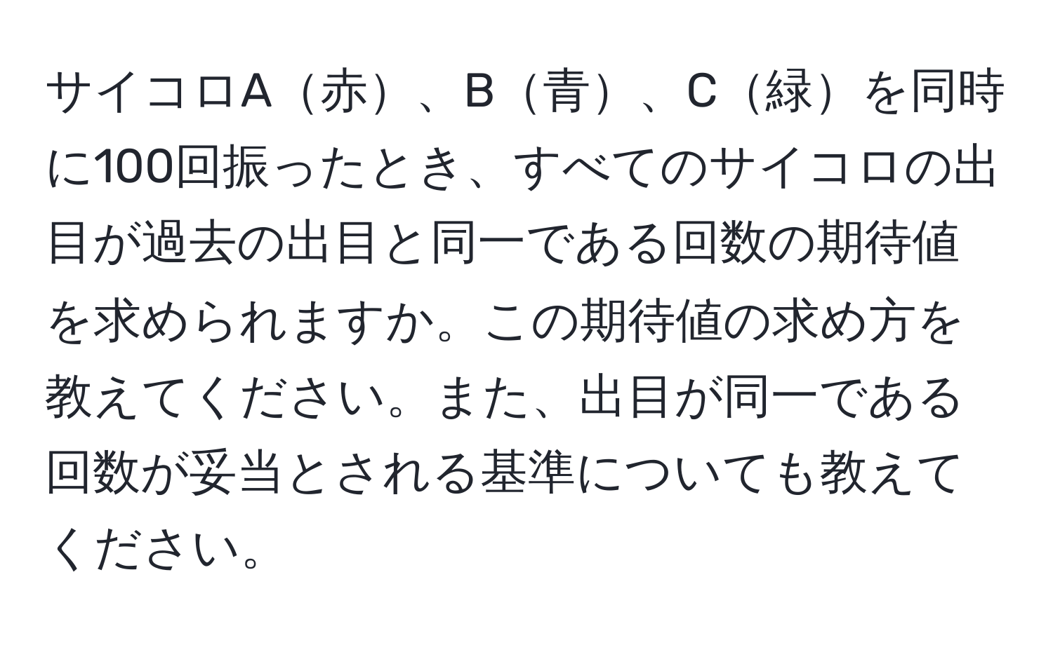 サイコロA赤、B青、C緑を同時に100回振ったとき、すべてのサイコロの出目が過去の出目と同一である回数の期待値を求められますか。この期待値の求め方を教えてください。また、出目が同一である回数が妥当とされる基準についても教えてください。