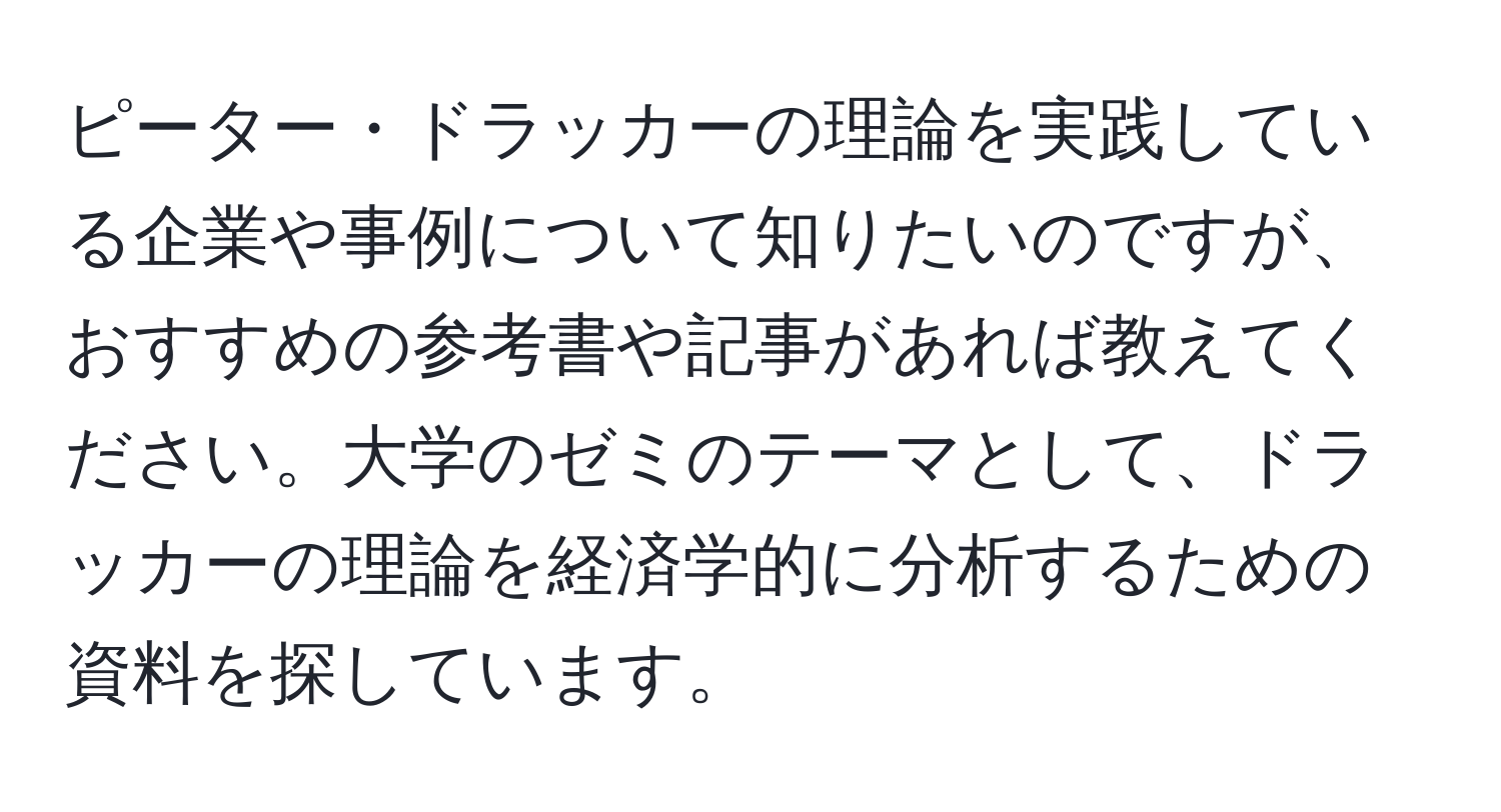 ピーター・ドラッカーの理論を実践している企業や事例について知りたいのですが、おすすめの参考書や記事があれば教えてください。大学のゼミのテーマとして、ドラッカーの理論を経済学的に分析するための資料を探しています。