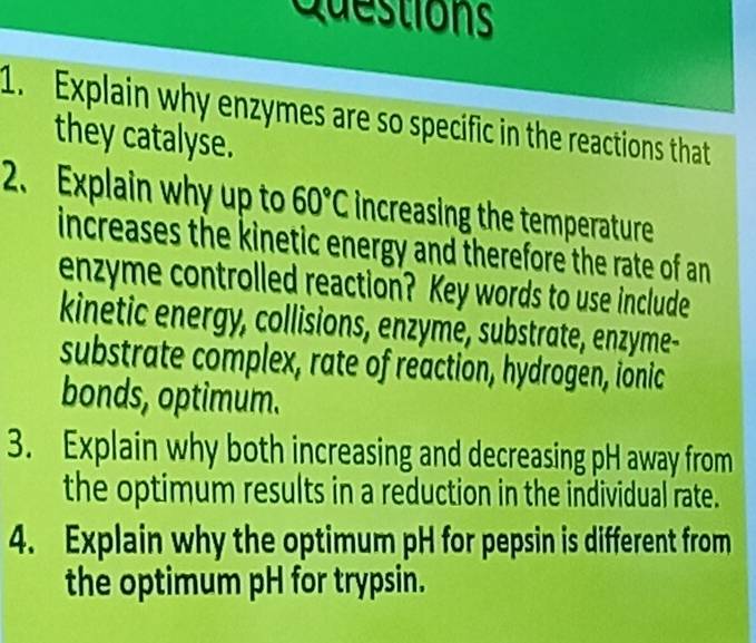 Explain why enzymes are so specific in the reactions that 
they catalyse. 
2. Explain why up to 60°C increasing the temperature 
increases the kinetic energy and therefore the rate of an 
enzyme controlled reaction? Key words to use include 
kinetic energy, collisions, enzyme, substrate, enzyme- 
substrate complex, rate of reaction, hydrogen, ionic 
bonds, optimum. 
3. Explain why both increasing and decreasing pH away from 
the optimum results in a reduction in the individual rate. 
4. Explain why the optimum pH for pepsin is different from 
the optimum pH for trypsin.