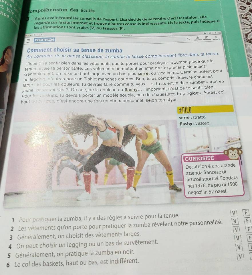 veauco ompréhension des écrits
t. Elle nu   Après avoir écouté les conseils de l'expert, Lisa décide de se rendre chez Decathlon. Elle
regarde sur le site Internet et trouve d'autres conseils intéressants. Lis le texte, puis indique si
les affirmations sont vraies (V) ou fausses (F).
  
DEOITHLON
a
B
Comment choisir sa tenue de zumba
Au contraire de la danse classique, la zumba te laisse complètement libre dans ta tenue.
L'idée ? Te sentir bien dans les vêtements que tu portes pour pratiquer la zumba parce que la
tenue rêvèle ta personnalité. Les vêtements permettent en effet de t'exprimer pleinement !
Généralement, on mixe un haut large avec un bas plus serré, ou vice versa. Certains optent pour
un legging, d'autres pour un T-shirt manches courtes. Bon, tu as compris l'idée, le choix est
large ! Et pour les couleurs, tu devrais faire comme tu veux... si tu as envie de « zumber » tout en
jaune, pourquoi pas ?! Du noir, de la couleur, du flashy... l'important, c'est de te sentir bien !
Pour les haskets, tu devrais porter un modèle souple, pas de chaussures trop rigides. Après, col
haut ou sal cas, c'est encore une fois un choix personnel, selon ton style.
V F
1 Pour pratiquer la zumba, il y a des règles à suivre pour la tenue.
2 Les vêtements qu'on porte pour pratiquer la zumba révèlent notre personnalité. V F
V F
3 Généralement, on choisit des vêtements larges.
V F
4 On peut choisir un legging ou un bas de survêtement.
V
5 Généralement, on pratique la zumba en noir.
V
6 Le col des baskets, haut ou bas, est indifférent.