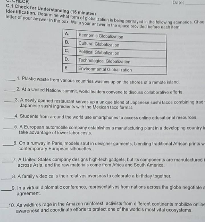 Date:_ 
C.1 Check for Understanding (15 minutes) 
ldentification. Determine what form of globalization is being portrayed in the following scenarios. Choo 
letter of your answer in the box. Write your answer in the space prem 
_1. Plastic waste from various countries washes up on the shores of a remote island. 
_2. At a United Nations summit, world leaders convene to discuss collaborative efforts. 
_3. A newly opened restaurant serves up a unique blend of Japanese sushi tacos combining tradi 
Japanese sushi ingredients with the Mexican taco format 
_4. Students from around the world use smartphones to access online educational resources. 
_5. A European automobile company establishes a manufacturing plant in a developing country i 
take advantage of lower labor costs. 
_6. On a runway in Paris, models strut in designer garments, blending traditional African prints w 
contemporary European silhouettes. 
_7. A United States company designs high-tech gadgets, but its components are manufactured i 
across Asia, and the raw materials come from Africa and South America. 
_8. A family video calls their relatives overseas to celebrate a birthday together. 
_9. In a virtual diplomatic conference, representatives from nations across the globe negotiate a 
agreement. 
_ 
10. As wildfires rage in the Amazon rainforest, activists from different continents mobilize online 
awareness and coordinate efforts to protect one of the world's most vital ecosystems.