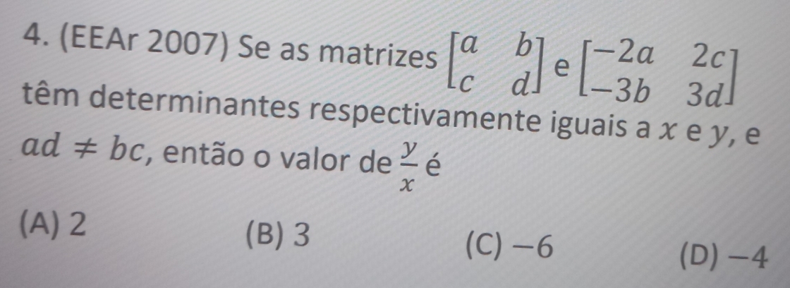 (EEAr 2007) Se as matrizes beginbmatrix a&b c&dendbmatrix e beginbmatrix -2a&2c -3b&3dendbmatrix
têm determinantes respectivamente iguais a x e y, e
ad!= bc , então o valor de  y/x  é
(A) 2 (B) 3 (C) -6
(D) -4