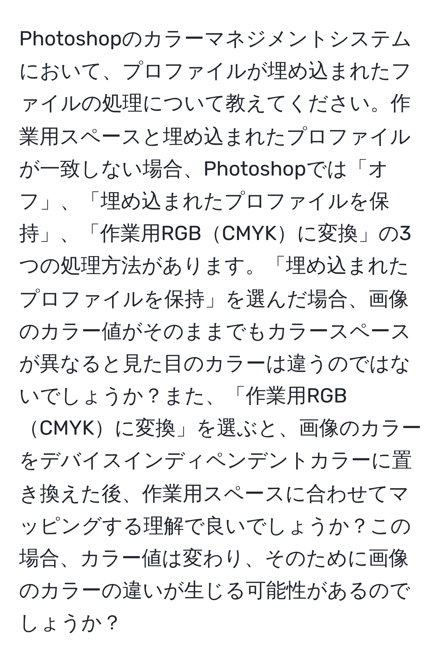 Photoshopのカラーマネジメントシステムにおいて、プロファイルが埋め込まれたファイルの処理について教えてください。作業用スペースと埋め込まれたプロファイルが一致しない場合、Photoshopでは「オフ」、「埋め込まれたプロファイルを保持」、「作業用RGBCMYKに変換」の3つの処理方法があります。「埋め込まれたプロファイルを保持」を選んだ場合、画像のカラー値がそのままでもカラースペースが異なると見た目のカラーは違うのではないでしょうか？また、「作業用RGBCMYKに変換」を選ぶと、画像のカラーをデバイスインディペンデントカラーに置き換えた後、作業用スペースに合わせてマッピングする理解で良いでしょうか？この場合、カラー値は変わり、そのために画像のカラーの違いが生じる可能性があるのでしょうか？