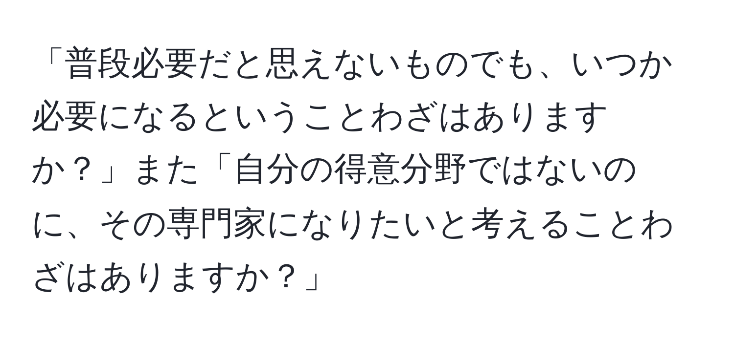 「普段必要だと思えないものでも、いつか必要になるということわざはありますか？」また「自分の得意分野ではないのに、その専門家になりたいと考えることわざはありますか？」