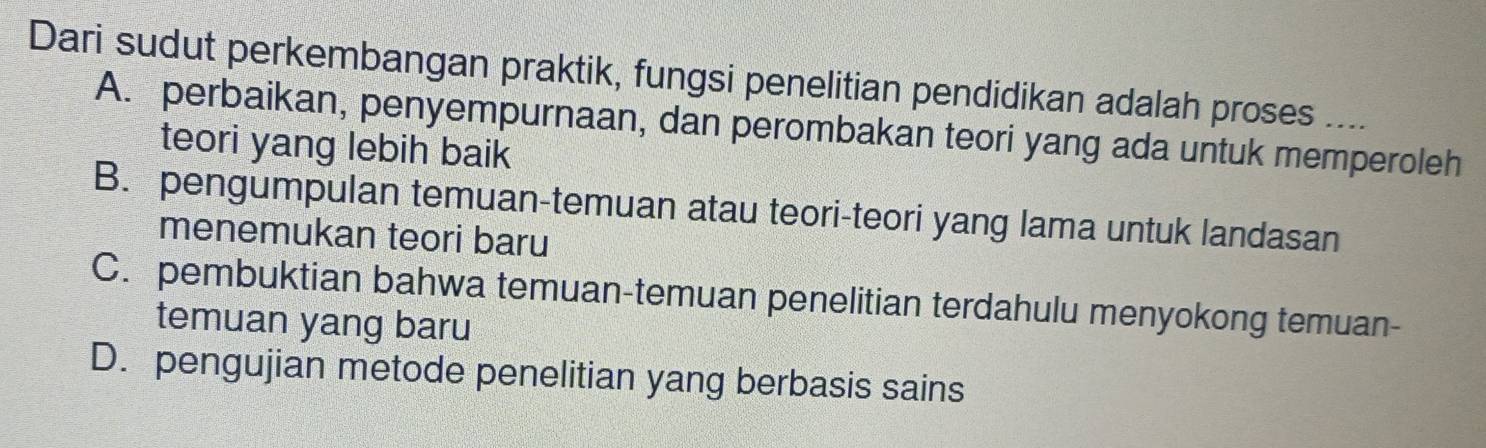 Dari sudut perkembangan praktik, fungsi penelitian pendidikan adalah proses ....
A. perbaikan, penyempurnaan, dan perombakan teori yang ada untuk memperoleh
teori yang lebih baik
B. pengumpulan temuan-temuan atau teori-teori yang lama untuk landasan
menemukan teori baru
C. pembuktian bahwa temuan-temuan penelitian terdahulu menyokong temuan-
temuan yang baru
D. pengujian metode penelitian yang berbasis sains