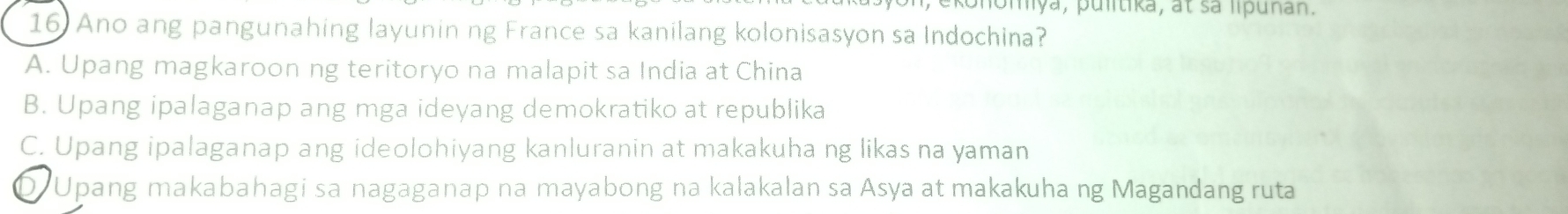 momya, pulitika, at sa lipuñan.
16 Ano ang pangunahing layunin ng France sa kanilang kolonisasyon sa Indochina?
A. Upang magkaroon ng teritoryo na malapit sa India at China
B. Upang ipalaganap ang mga ideyang demokratiko at republika
C. Upang ipalaganap ang ideolohiyang kanluranin at makakuha ng likas na yaman
D Upang makabahagi sa nagaganap na mayabong na kalakalan sa Asya at makakuha ng Magandang ruta