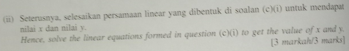 Seterusnya, selesaikan persamaan linear yang dibentuk di soalan (c)(i) untuk mendapat 
nilai x dan nilai y. 
Hence, solve the linear equations formed in question (c)(i) to get the value of x and y. 
[3 markah/3 marks]