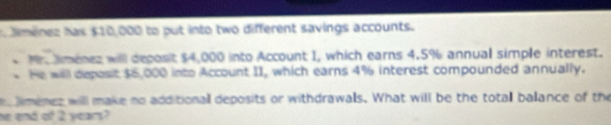 dmenez has $10,000 to put into two different savings accounts. 
M. imenez will deposit $4,000 into Account 1, which earns 4.5% annual simple interest. 
He will deposit $6,000 into Account II, which earns 4% interest compounded annually. 
e limenez will make no additionall deposits or withdrawals. What will be the totall balance of the 
he end of 2 years?