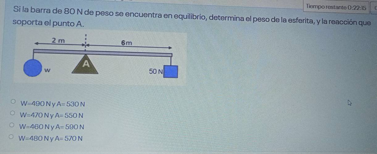 Tiempo restante 0:22:15 
Si la barra de 80 N de peso se encuentra en equilibrio, determina el peso de la esferita, y la reacción que
soporta el punto A.
W=490N A=530N
W=470N y A=550N
W=460N y A=590N
W=480N A=570N