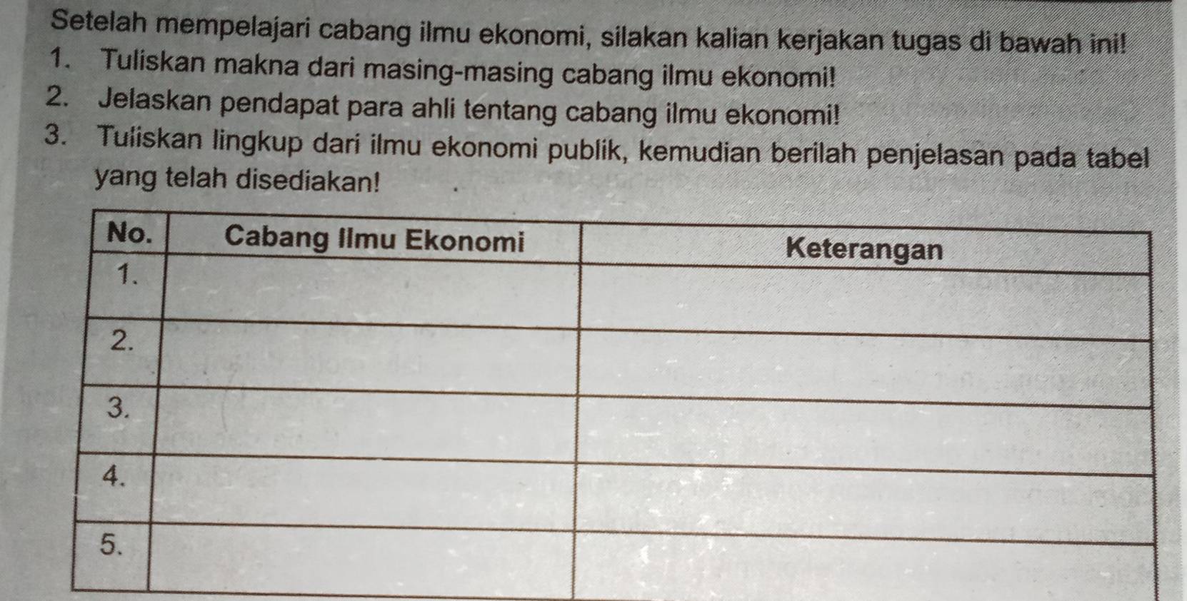 Setelah mempelajari cabang ilmu ekonomi, silakan kalian kerjakan tugas di bawah ini! 
1. Tuliskan makna dari masing-masing cabang ilmu ekonomi! 
2. Jelaskan pendapat para ahli tentang cabang ilmu ekonomi! 
3. Tuliskan lingkup dari ilmu ekonomi publik, kemudian berilah penjelasan pada tabel 
yang telah disediakan!