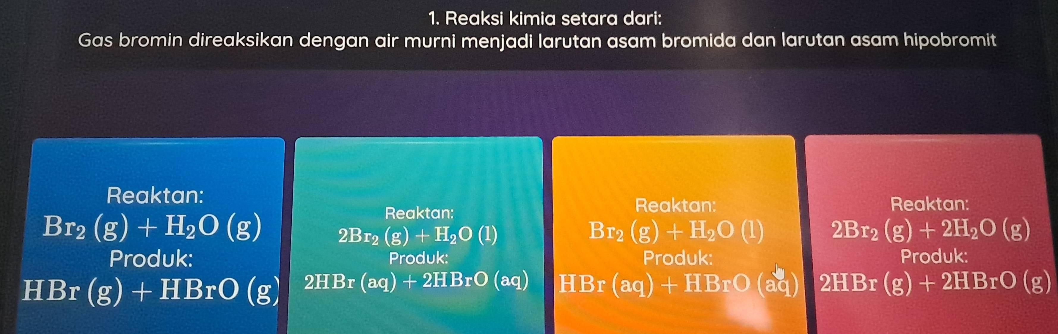 Reaksi kimia setara dari:
Gas bromin direaksikan dengan air murni menjadi larutan asam bromida dan larutan asam hipobromit
Reaktan:
Br_2(g)+H_2O(g)
Reaktan:
Reaktan: Reaktan:
2Br_2(g)+H_2O(l)
Br_2(g)+H_2O(l)
2Br_2(g)+2H_2O(g)
Produk: Produk: Produk: Produk:
HBr(g)+HBrO(g) 2HBr(aq)+2HBrO(aq) HBr(aq)+HBrO(aq) 2HBr(g)+2HBrO(g)