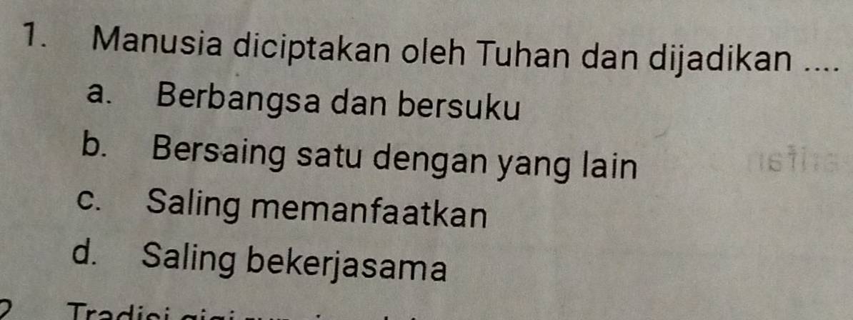 Manusia diciptakan oleh Tuhan dan dijadikan ....
a. Berbangsa dan bersuku
b. Bersaing satu dengan yang lain
c. Saling memanfaatkan
d. Saling bekerjasama